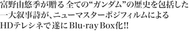 富野由悠季が贈る全ての“ガンダム”の歴史を包括した一大叙事詩が、ニューマスターポジフィルムによるHDテレシネで遂にBlu-ray Box化!!