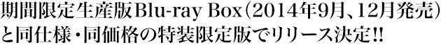 期間限定生産版Blu-ray Box（2014年9月、12月発売）と同仕様・同価格の特装限定版でリリース決定!!